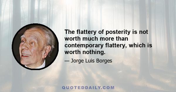 The flattery of posterity is not worth much more than contemporary flattery, which is worth nothing.