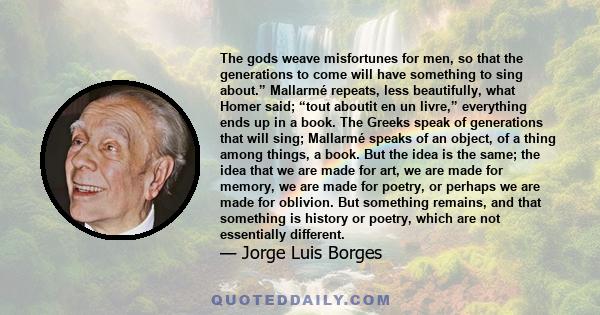 The gods weave misfortunes for men, so that the generations to come will have something to sing about.” Mallarmé repeats, less beautifully, what Homer said; “tout aboutit en un livre,” everything ends up in a book. The