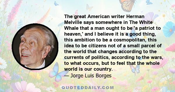 The great American writer Herman Melville says somewhere in The White Whale that a man ought to be 'a patriot to heaven,' and I believe it is a good thing, this ambition to be a cosmopolitan, this idea to be citizens