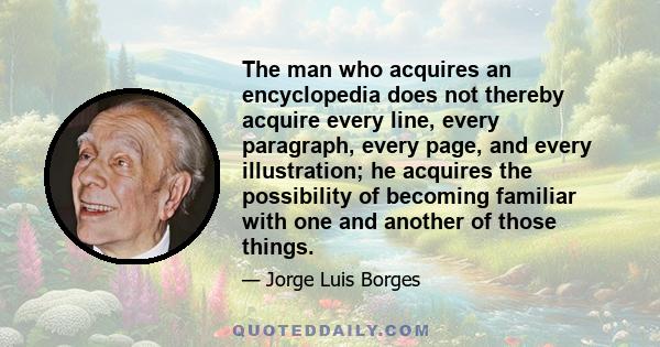 The man who acquires an encyclopedia does not thereby acquire every line, every paragraph, every page, and every illustration; he acquires the possibility of becoming familiar with one and another of those things.