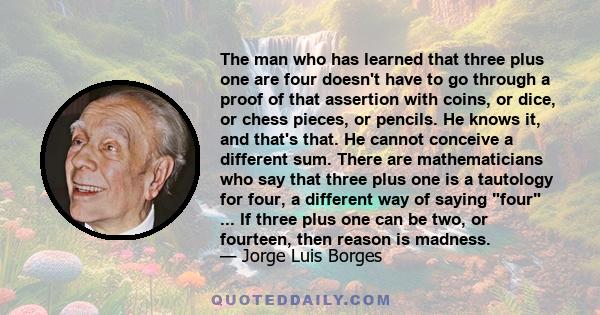 The man who has learned that three plus one are four doesn't have to go through a proof of that assertion with coins, or dice, or chess pieces, or pencils. He knows it, and that's that. He cannot conceive a different