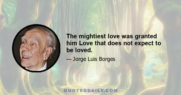 The mightiest love was granted him Love that does not expect to be loved.