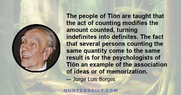 The people of Tlön are taught that the act of counting modifies the amount counted, turning indefinites into definites. The fact that several persons counting the same quantity come to the same result is for the