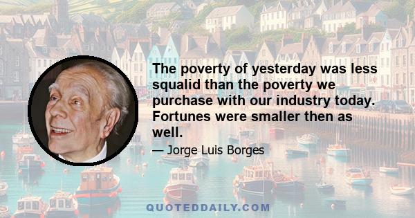 The poverty of yesterday was less squalid than the poverty we purchase with our industry today. Fortunes were smaller then as well.