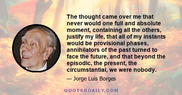 The thought came over me that never would one full and absolute moment, containing all the others, justify my life, that all of my instants would be provisional phases, annihilators of the past turned to face the