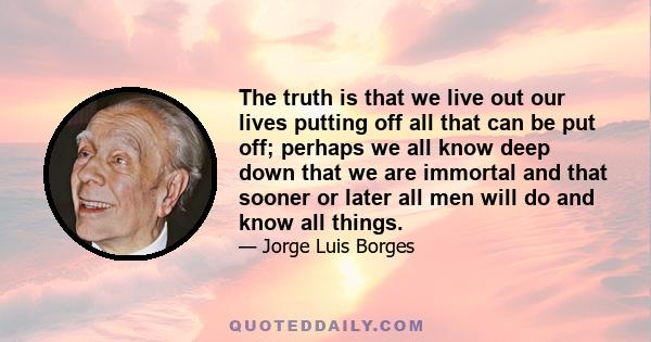 The truth is that we live out our lives putting off all that can be put off; perhaps we all know deep down that we are immortal and that sooner or later all men will do and know all things.