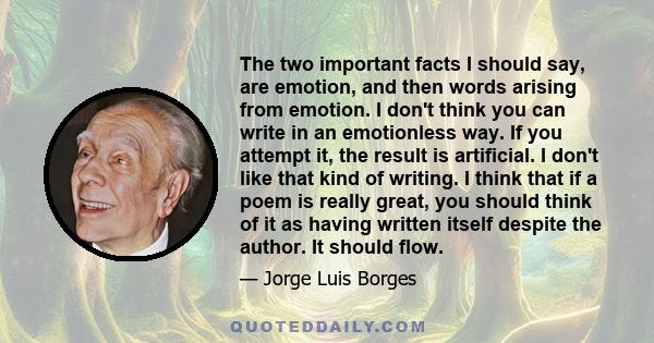 The two important facts I should say, are emotion, and then words arising from emotion. I don't think you can write in an emotionless way. If you attempt it, the result is artificial. I don't like that kind of writing.