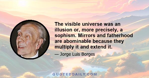 The visible universe was an illusion or, more precisely, a sophism. Mirrors and fatherhood are abominable because they multiply it and extend it.