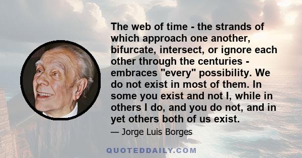 The web of time - the strands of which approach one another, bifurcate, intersect, or ignore each other through the centuries - embraces every possibility. We do not exist in most of them. In some you exist and not I,