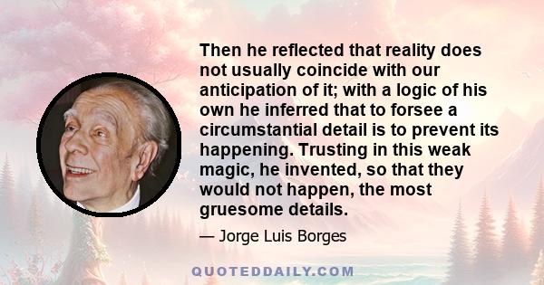 Then he reflected that reality does not usually coincide with our anticipation of it; with a logic of his own he inferred that to forsee a circumstantial detail is to prevent its happening. Trusting in this weak magic,