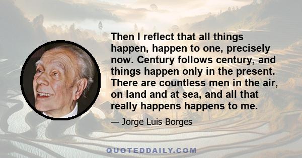 Then I reflect that all things happen, happen to one, precisely now. Century follows century, and things happen only in the present. There are countless men in the air, on land and at sea, and all that really happens