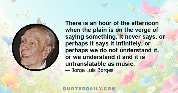 There is an hour of the afternoon when the plain is on the verge of saying something. It never says, or perhaps it says it infinitely, or perhaps we do not understand it, or we understand it and it is untranslatable as