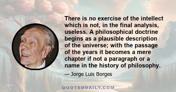 There is no exercise of the intellect which is not, in the final analysis, useless. A philosophical doctrine begins as a plausible description of the universe; with the passage of the years it becomes a mere chapter if