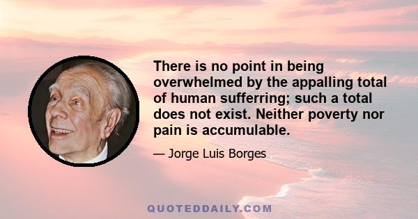 There is no point in being overwhelmed by the appalling total of human sufferring; such a total does not exist. Neither poverty nor pain is accumulable.