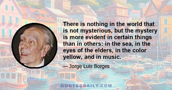 There is nothing in the world that is not mysterious, but the mystery is more evident in certain things than in others: in the sea, in the eyes of the elders, in the color yellow, and in music.