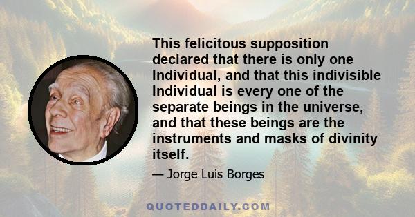 This felicitous supposition declared that there is only one Individual, and that this indivisible Individual is every one of the separate beings in the universe, and that these beings are the instruments and masks of