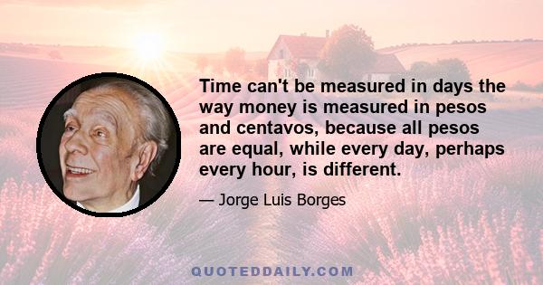 Time can't be measured in days the way money is measured in pesos and centavos, because all pesos are equal, while every day, perhaps every hour, is different.