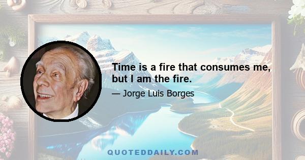 Time is a fire that consumes me, but I am the fire.