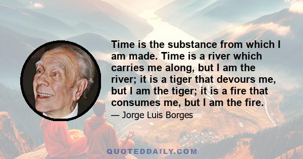 Time is the substance from which I am made. Time is a river which carries me along, but I am the river; it is a tiger that devours me, but I am the tiger; it is a fire that consumes me, but I am the fire.