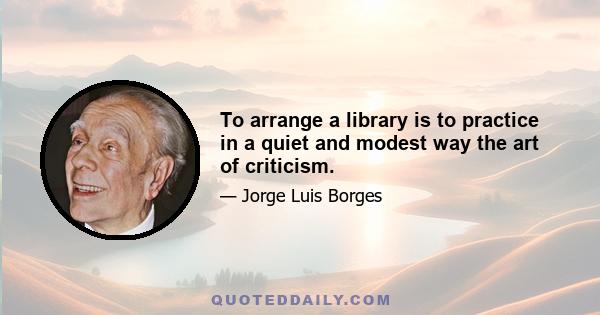 To arrange a library is to practice in a quiet and modest way the art of criticism.