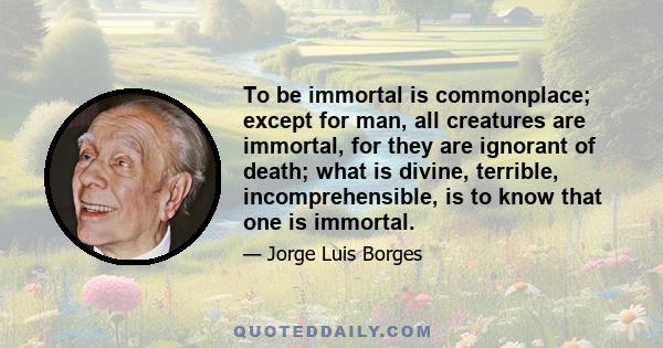 To be immortal is commonplace; except for man, all creatures are immortal, for they are ignorant of death; what is divine, terrible, incomprehensible, is to know that one is immortal.