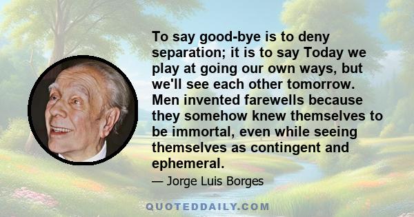 To say good-bye is to deny separation; it is to say Today we play at going our own ways, but we'll see each other tomorrow. Men invented farewells because they somehow knew themselves to be immortal, even while seeing