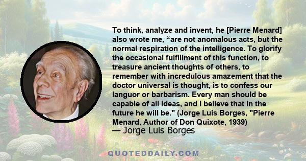 To think, analyze and invent, he [Pierre Menard] also wrote me, “are not anomalous acts, but the normal respiration of the intelligence. To glorify the occasional fulfillment of this function, to treasure ancient