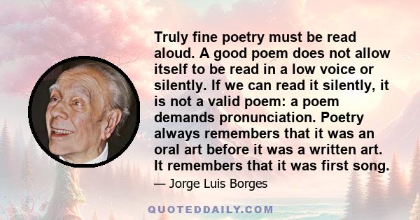 Truly fine poetry must be read aloud. A good poem does not allow itself to be read in a low voice or silently. If we can read it silently, it is not a valid poem: a poem demands pronunciation. Poetry always remembers