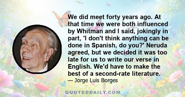 We did meet forty years ago. At that time we were both influenced by Whitman and I said, jokingly in part, 'I don't think anything can be done in Spanish, do you?' Neruda agreed, but we decided it was too late for us to 