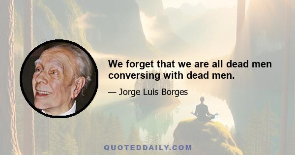 We forget that we are all dead men conversing with dead men.