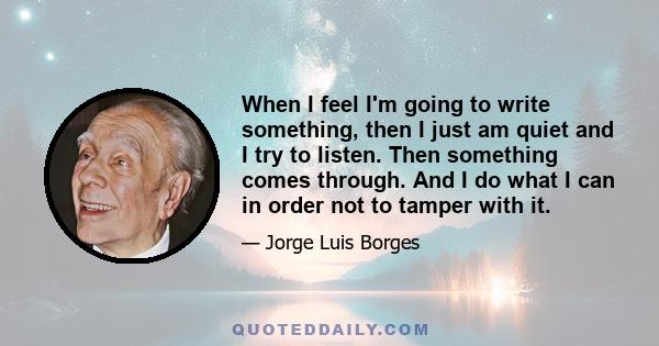 When I feel I'm going to write something, then I just am quiet and I try to listen. Then something comes through. And I do what I can in order not to tamper with it.