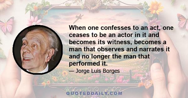 When one confesses to an act, one ceases to be an actor in it and becomes its witness, becomes a man that observes and narrates it and no longer the man that performed it.