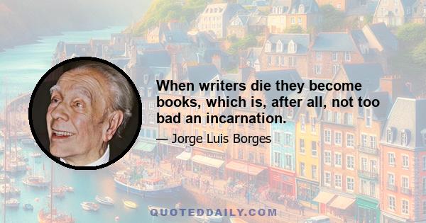 When writers die they become books, which is, after all, not too bad an incarnation.