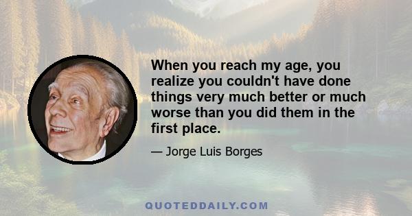 When you reach my age, you realize you couldn't have done things very much better or much worse than you did them in the first place.