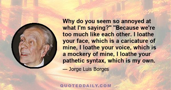 Why do you seem so annoyed at what I'm saying? Because we're too much like each other. I loathe your face, which is a caricature of mine, I loathe your voice, which is a mockery of mine, I loathe your pathetic syntax,