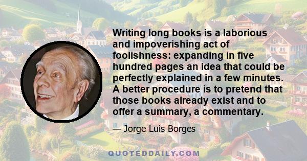 Writing long books is a laborious and impoverishing act of foolishness: expanding in five hundred pages an idea that could be perfectly explained in a few minutes. A better procedure is to pretend that those books