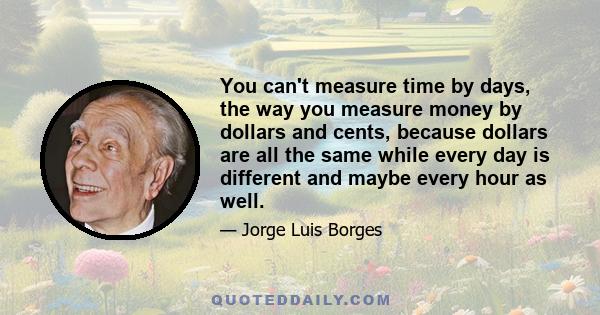 You can't measure time by days, the way you measure money by dollars and cents, because dollars are all the same while every day is different and maybe every hour as well.