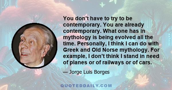 You don't have to try to be contemporary. You are already contemporary. What one has in mythology is being evolved all the time. Personally, I think I can do with Greek and Old Norse mythology. For example, I don't