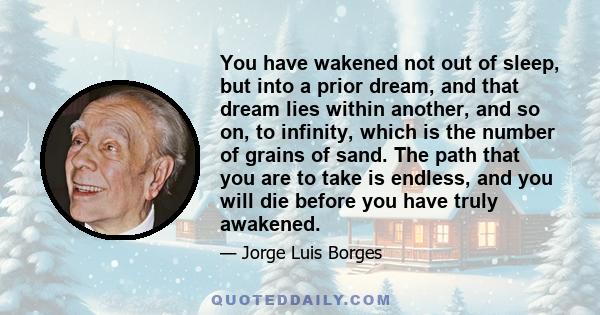 You have wakened not out of sleep, but into a prior dream, and that dream lies within another, and so on, to infinity, which is the number of grains of sand. The path that you are to take is endless, and you will die