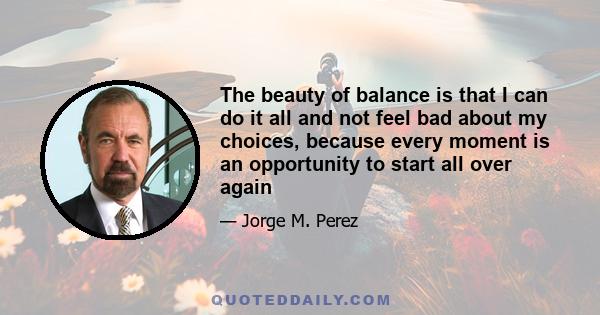 The beauty of balance is that I can do it all and not feel bad about my choices, because every moment is an opportunity to start all over again