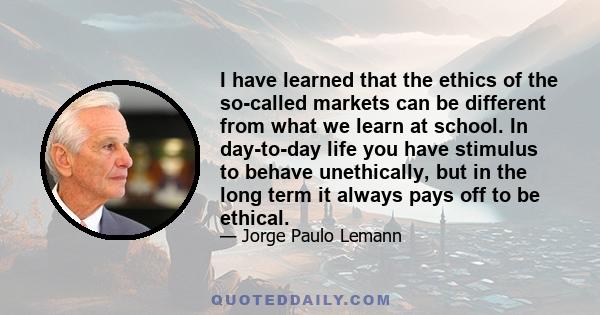 I have learned that the ethics of the so-called markets can be different from what we learn at school. In day-to-day life you have stimulus to behave unethically, but in the long term it always pays off to be ethical.