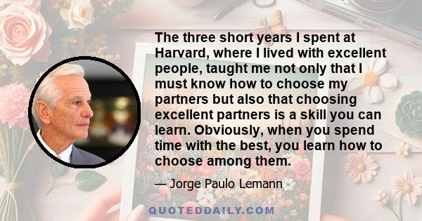 The three short years I spent at Harvard, where I lived with excellent people, taught me not only that I must know how to choose my partners but also that choosing excellent partners is a skill you can learn. Obviously, 