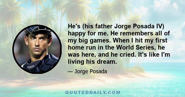 He's (his father Jorge Posada IV) happy for me. He remembers all of my big games. When I hit my first home run in the World Series, he was here, and he cried. It's like I'm living his dream.