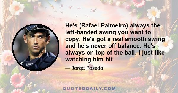 He's (Rafael Palmeiro) always the left-handed swing you want to copy. He's got a real smooth swing and he's never off balance. He's always on top of the ball. I just like watching him hit.