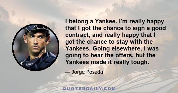 I belong a Yankee. I'm really happy that I got the chance to sign a good contract, and really happy that I got the chance to stay with the Yankees. Going elsewhere, I was going to hear the offers, but the Yankees made