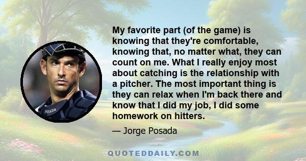 My favorite part (of the game) is knowing that they're comfortable, knowing that, no matter what, they can count on me. What I really enjoy most about catching is the relationship with a pitcher. The most important