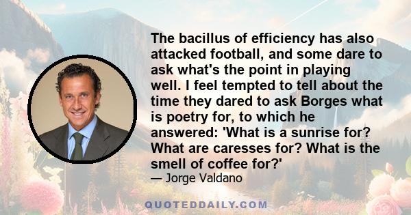 The bacillus of efficiency has also attacked football, and some dare to ask what's the point in playing well. I feel tempted to tell about the time they dared to ask Borges what is poetry for, to which he answered: