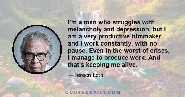 I'm a man who struggles with melancholy and depression, but I am a very productive filmmaker and I work constantly, with no pause. Even in the worst of crises, I manage to produce work. And that's keeping me alive.