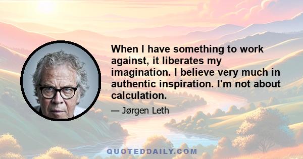 When I have something to work against, it liberates my imagination. I believe very much in authentic inspiration. I'm not about calculation.