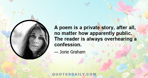 A poem is a private story, after all, no matter how apparently public. The reader is always overhearing a confession.